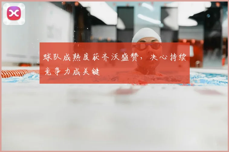 球队成熟度获齐沃盛赞,决心持续竞争力成关键