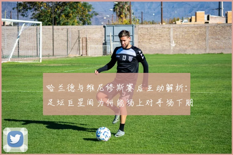 哈兰德与维尼修斯赛后互动解析:足坛巨星间为何能场上对手场下朋友?附2026最新看点